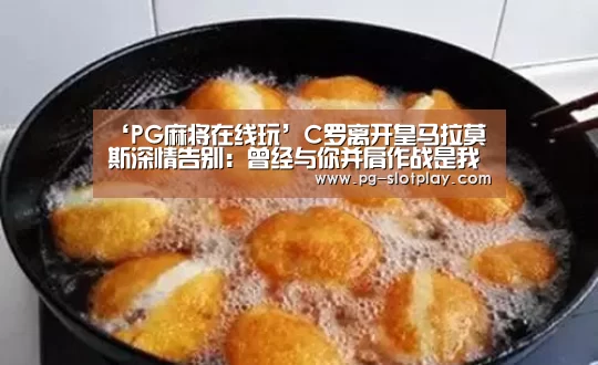 ‘PG麻将在线玩’C罗离开皇马拉莫斯深情告别:曾经与你并肩作战是我的荣幸!(图1) PG电子老虎机