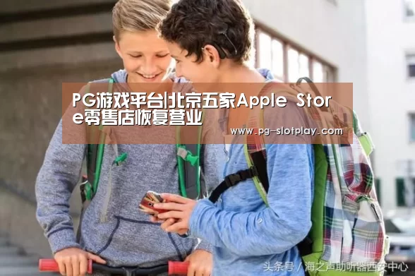 PG游戏平台|北京五家Apple Store零售店恢复营业(图3) PG电子老虎机
